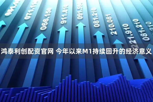 鸿泰利创配资官网 今年以来M1持续回升的经济意义