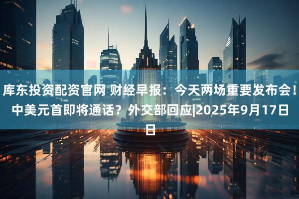 库东投资配资官网 财经早报：今天两场重要发布会！中美元首即将通话？外交部回应|2025年9月17日