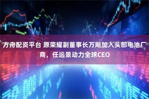 方舟配资平台 原荣耀副董事长万飚加入头部电池厂商，任远景动力全球CEO