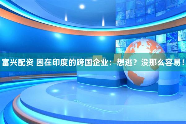 富兴配资 困在印度的跨国企业：想逃？没那么容易！