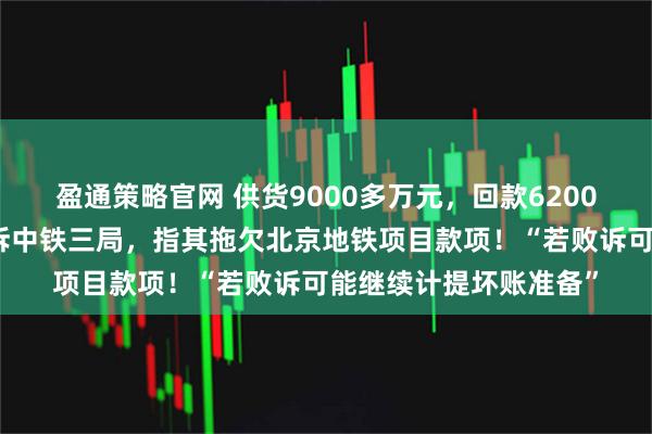 盈通策略官网 供货9000多万元，回款6200多万元！上市公司起诉中铁三局，指其拖欠北京地铁项目款项！“若败诉可能继续计提坏账准备”