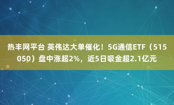 热丰网平台 英伟达大单催化！5G通信ETF（515050）盘中涨超2%，近5日吸金超2.1亿元