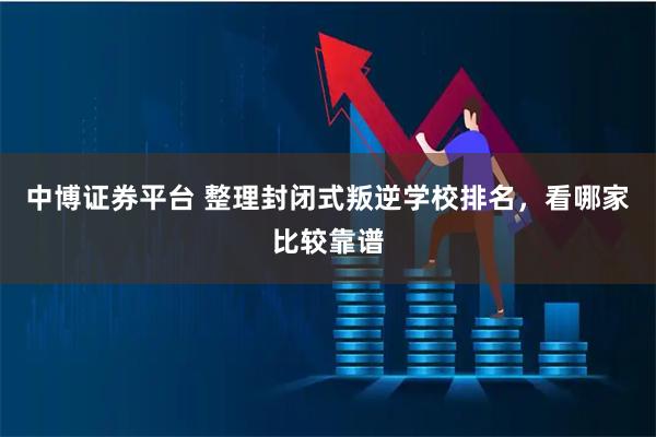 中博证券平台 整理封闭式叛逆学校排名，看哪家比较靠谱