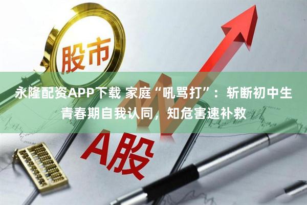永隆配资APP下载 家庭“吼骂打”：斩断初中生青春期自我认同，知危害速补救