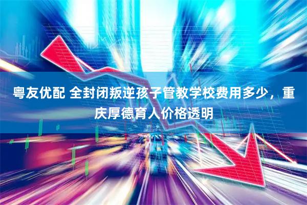 粤友优配 全封闭叛逆孩子管教学校费用多少，重庆厚德育人价格透明