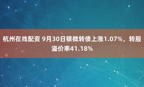 杭州在线配资 9月30日银微转债上涨1.07%，转股溢价率41.18%