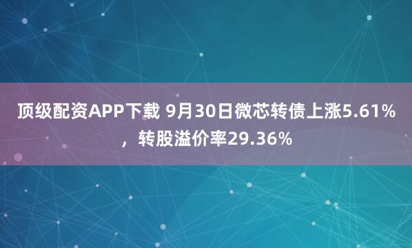 顶级配资APP下载 9月30日微芯转债上涨5.61%，转股溢价率29.36%