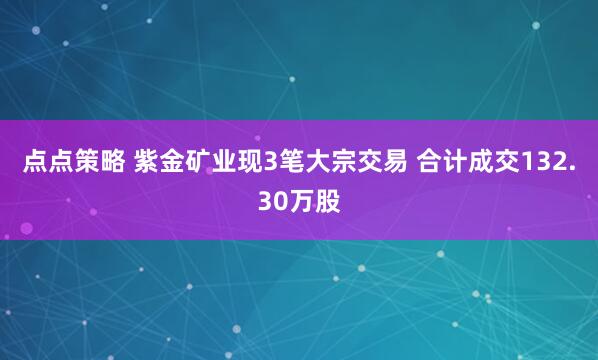点点策略 紫金矿业现3笔大宗交易 合计成交132.30万股