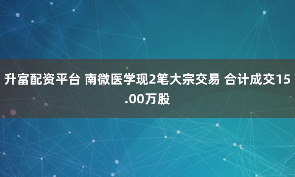 升富配资平台 南微医学现2笔大宗交易 合计成交15.00万股