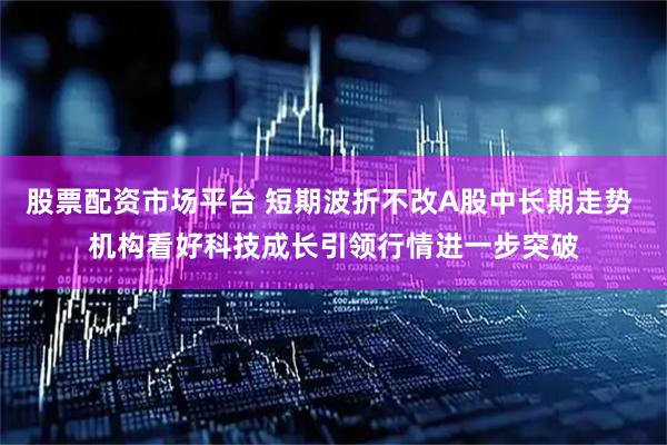 股票配资市场平台 短期波折不改A股中长期走势 机构看好科技成长引领行情进一步突破