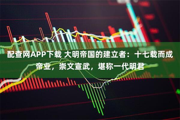 配查网APP下载 大明帝国的建立者：十七载而成帝业，崇文宣武，堪称一代明君