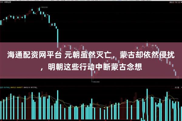 海通配资网平台 元朝虽然灭亡，蒙古却依然侵扰，明朝这些行动中断蒙古念想