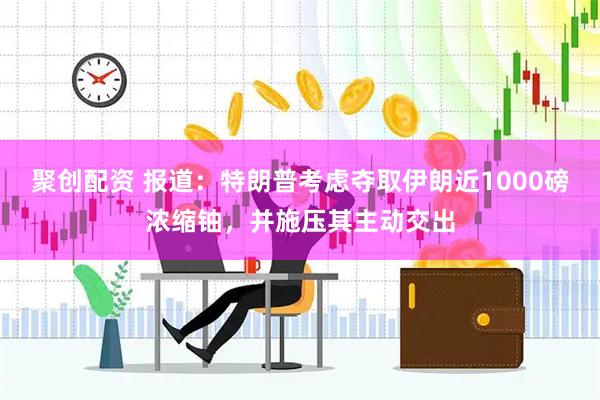 聚创配资 报道：特朗普考虑夺取伊朗近1000磅浓缩铀，并施压其主动交出