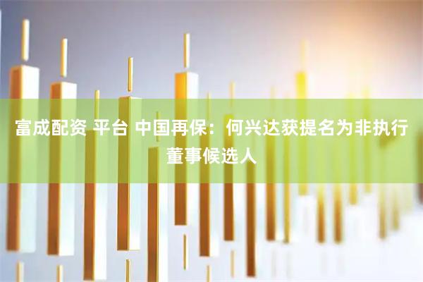富成配资 平台 中国再保：何兴达获提名为非执行董事候选人