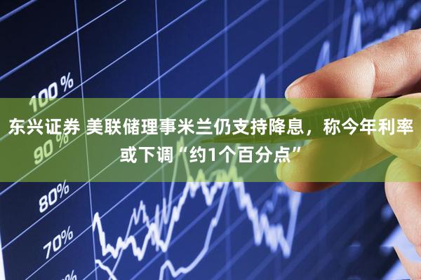 东兴证券 美联储理事米兰仍支持降息，称今年利率或下调“约1个百分点”