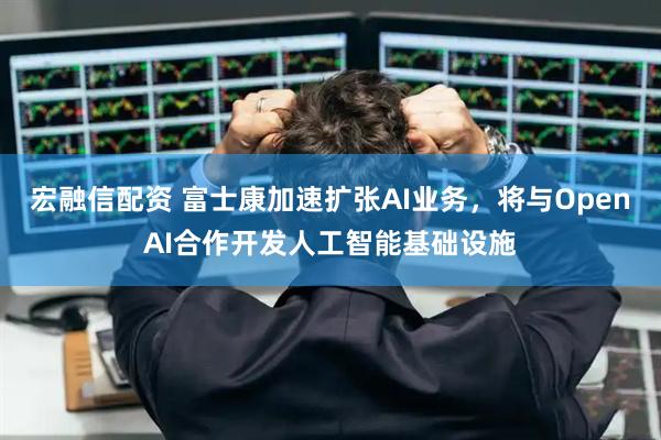 宏融信配资 富士康加速扩张AI业务，将与OpenAI合作开发人工智能基础设施