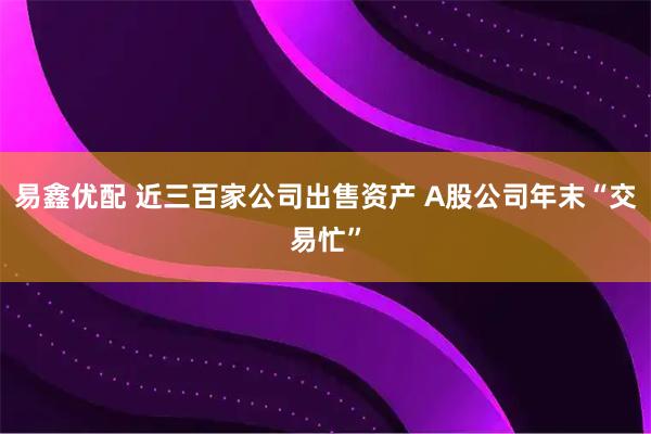 易鑫优配 近三百家公司出售资产 A股公司年末“交易忙”