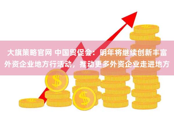 大旗策略官网 中国贸促会：明年将继续创新丰富外资企业地方行活动，推动更多外资企业走进地方