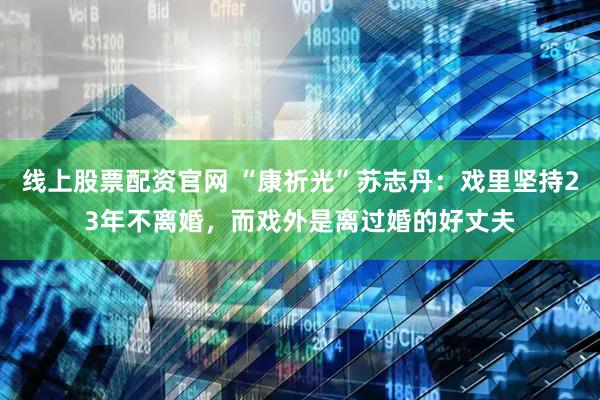 线上股票配资官网 “康祈光”苏志丹：戏里坚持23年不离婚，而戏外是离过婚的好丈夫