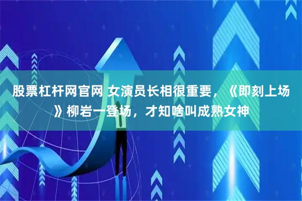 股票杠杆网官网 女演员长相很重要，《即刻上场》柳岩一登场，才知啥叫成熟女神