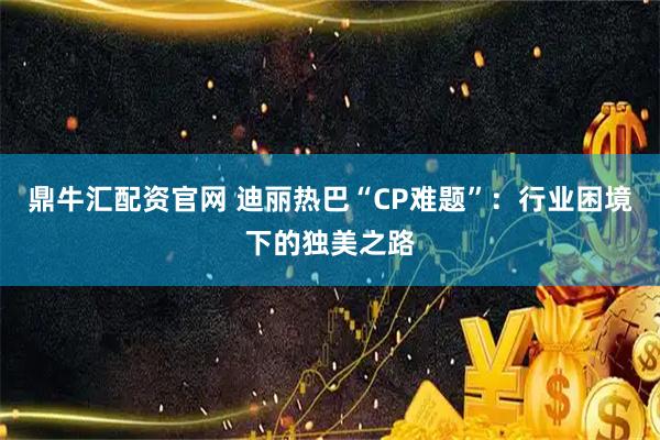 鼎牛汇配资官网 迪丽热巴“CP难题”：行业困境下的独美之路