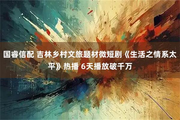 国睿信配 吉林乡村文旅题材微短剧《生活之情系太平》热播 6天播放破千万