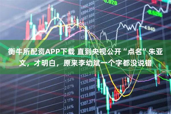 衡牛所配资APP下载 直到央视公开“点名”朱亚文，才明白，原来李幼斌一个字都没说错