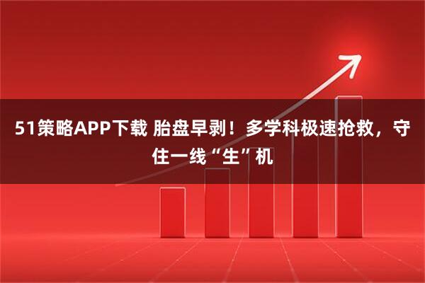 51策略APP下载 胎盘早剥！多学科极速抢救，守住一线“生”机