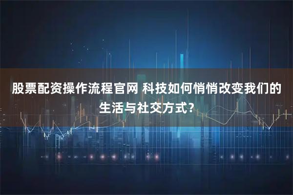 股票配资操作流程官网 科技如何悄悄改变我们的生活与社交方式？