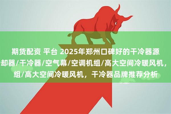 期货配资 平台 2025年郑州口碑好的干冷器源头厂家推荐分析，冷却器/干冷器/空气幕/空调机组/高大空间冷暖风机，干冷器品牌推荐分析