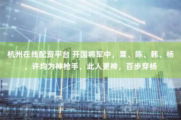 杭州在线配资平台 开国将军中，粟、陈、韩、杨、许均为神枪手，此人更神，百步穿杨