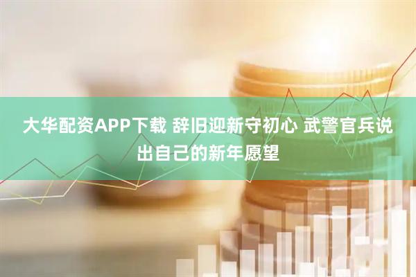 大华配资APP下载 辞旧迎新守初心 武警官兵说出自己的新年愿望