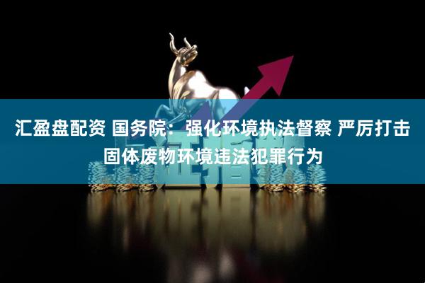 汇盈盘配资 国务院：强化环境执法督察 严厉打击固体废物环境违法犯罪行为