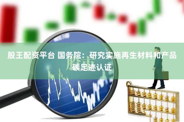 股王配资平台 国务院：研究实施再生材料和产品碳足迹认证