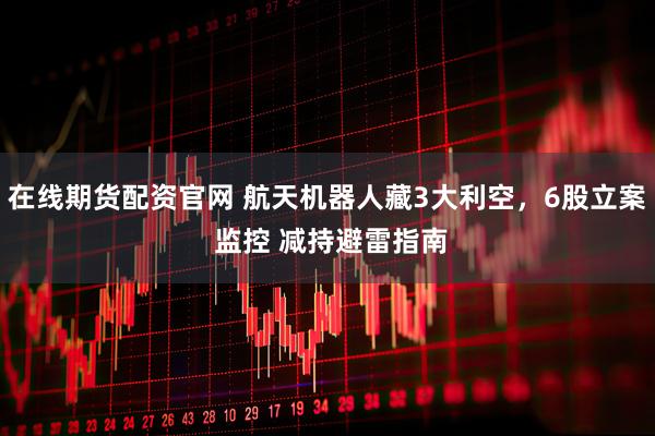 在线期货配资官网 航天机器人藏3大利空，6股立案 监控 减持避雷指南