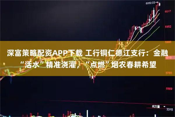 深富策略配资APP下载 工行铜仁德江支行：金融“活水”精准浇灌，“点燃”烟农春耕希望