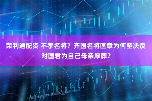 荣利通配资 不孝名将？齐国名将匡章为何坚决反对国君为自己母亲厚葬？