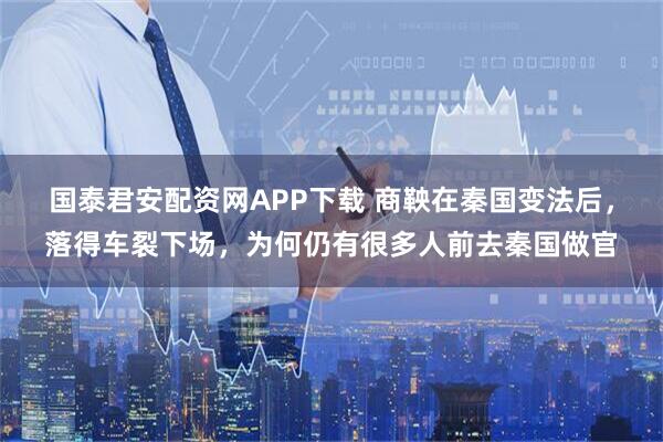 国泰君安配资网APP下载 商鞅在秦国变法后，落得车裂下场，为何仍有很多人前去秦国做官