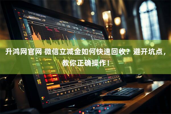 升鸿网官网 微信立减金如何快速回收？避开坑点，教你正确操作！