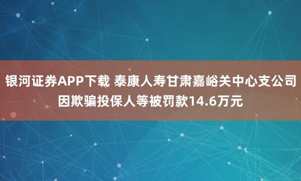 银河证券APP下载 泰康人寿甘肃嘉峪关中心支公司因欺骗投保人等被罚款14.6万元