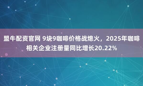 盟牛配资官网 9块9咖啡价格战熄火，2025年咖啡相关企业注册量同比增长20.22%