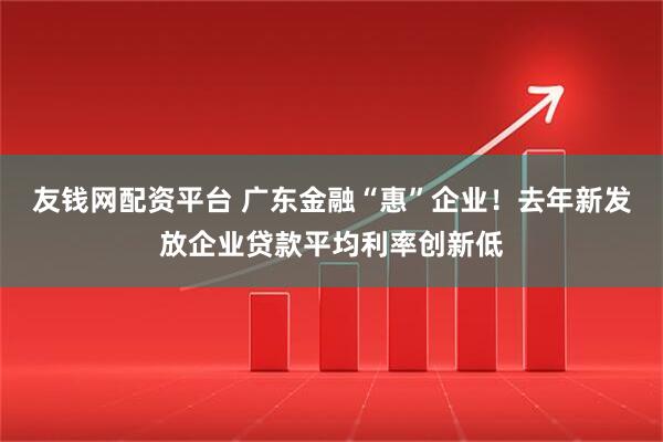 友钱网配资平台 广东金融“惠”企业！去年新发放企业贷款平均利率创新低