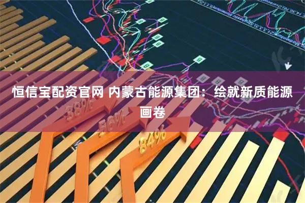 恒信宝配资官网 内蒙古能源集团：绘就新质能源画卷