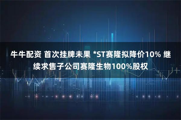 牛牛配资 首次挂牌未果 *ST赛隆拟降价10% 继续求售子公司赛隆生物100%股权