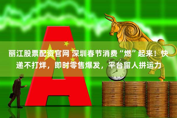 丽江股票配资官网 深圳春节消费“燃”起来！快递不打烊，即时零售爆发，平台留人拼运力